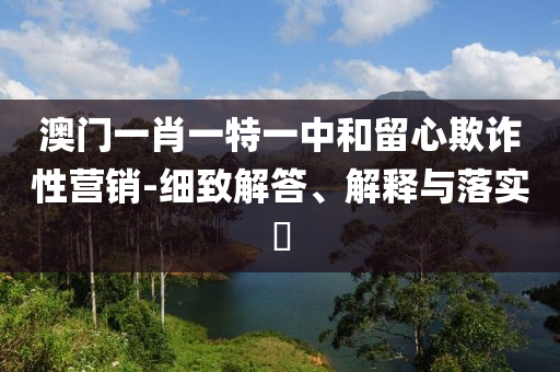 澳门一肖一特一中和留心欺诈性营销-细致解答、解释与落实​