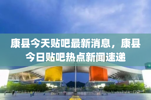 康县今天贴吧最新消息，康县今日贴吧热点新闻速递