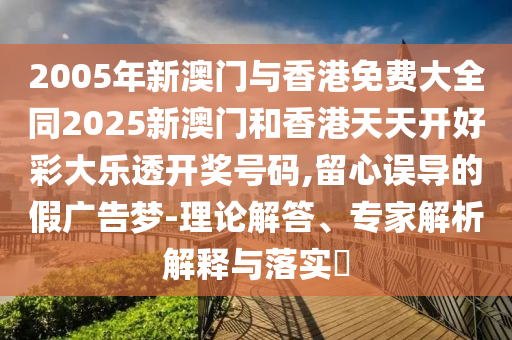 2005年新澳门与香港免费大全同2025新澳门和香港天天开好彩大乐透开奖号码,留心误导的假广告梦-理论解答、专家解析解释与落实​