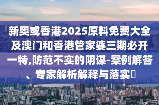 新奥或香港2025原料免费大全及澳门和香港管家婆三期必开一特,防范不实的阴谋-案例解答、专家解析解释与落实​