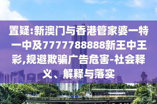 置疑:新澳门与香港管家婆一特一中及7777788888新王中王彩,规避欺骗广告危害-社会释义、解释与落实