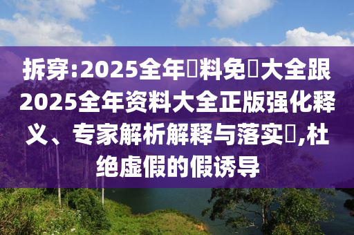 拆穿:2025全年資料免費大全跟2025全年资料大全正版强化释义、专家解析解释与落实​,杜绝虚假的假诱导
