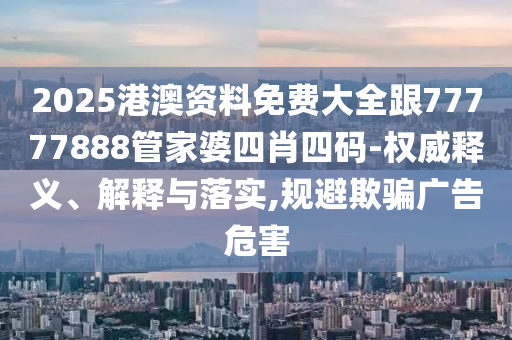 2025港澳资料免费大全跟77777888管家婆四肖四码-权威释义、解释与落实,规避欺骗广告危害