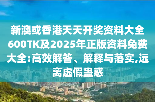 新澳或香港天天开奖资料大全600TK及2025年正版资料免费大全:高效解答、解释与落实,远离虚假蛊惑