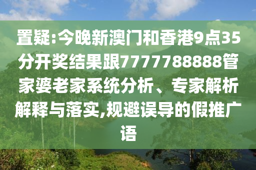 置疑:今晚新澳门和香港9点35分开奖结果跟7777788888管家婆老家系统分析、专家解析解释与落实,规避误导的假推广语
