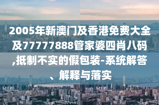 2005年新澳门及香港免费大全及77777888管家婆四肖八码,抵制不实的假包装-系统解答、解释与落实
