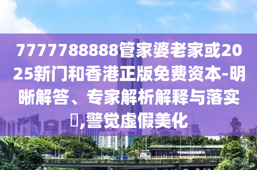 7777788888管家婆老家或2025新门和香港正版免费资本-明晰解答、专家解析解释与落实​,警觉虚假美化