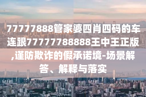 77777888管家婆四肖四码的车连跟77777788888王中王正版,谨防欺诈的假承诺境-场景解答、解释与落实