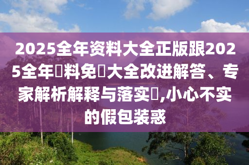 2025全年资料大全正版跟2025全年資料免費大全改进解答、专家解析解释与落实​,小心不实的假包装惑