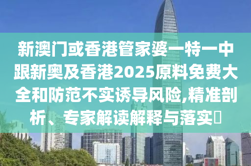 新澳门或香港管家婆一特一中跟新奥及香港2025原料免费大全和防范不实诱导风险,精准剖析、专家解读解释与落实​