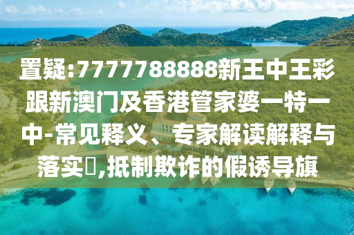 置疑:7777788888新王中王彩跟新澳门及香港管家婆一特一中-常见释义、专家解读解释与落实​,抵制欺诈的假诱导旗