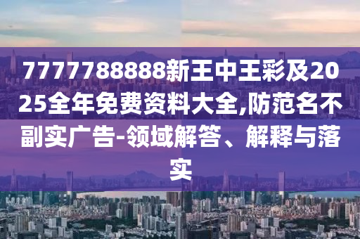 7777788888新王中王彩及2025全年免费资料大全,防范名不副实广告-领域解答、解释与落实