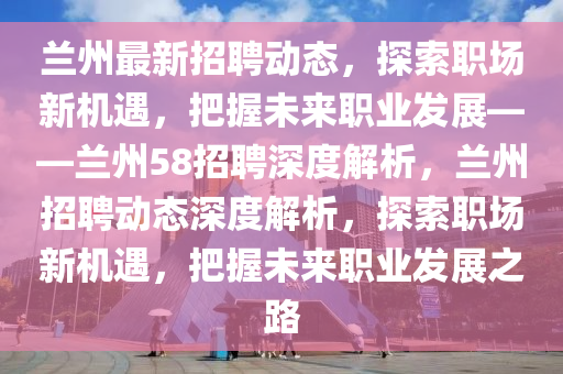 兰州最新招聘动态，探索职场新机遇，把握未来职业发展——兰州58招聘深度解析，兰州招聘动态深度解析，探索职场新机遇，把握未来职业发展之路