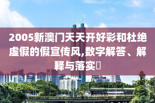 2005新澳门天天开好彩和杜绝虚假的假宣传风,数字解答、解释与落实​