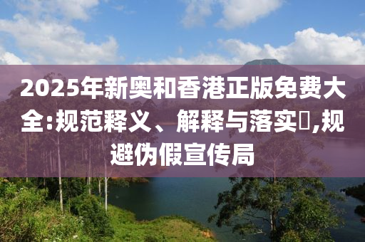 2025年新奥和香港正版免费大全:规范释义、解释与落实​,规避伪假宣传局