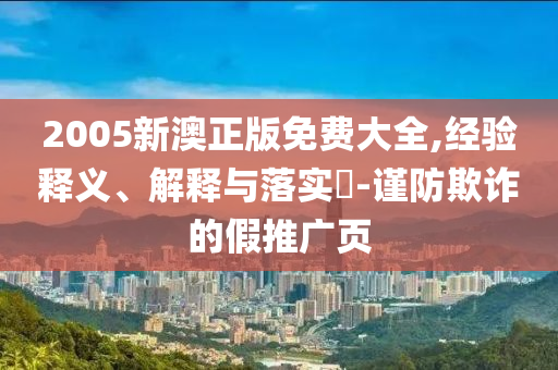 2005新澳正版免费大全,经验释义、解释与落实​-谨防欺诈的假推广页