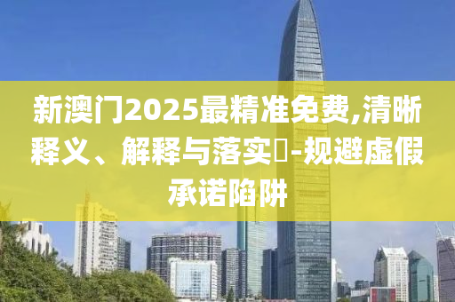 新澳门2025最精准免费,清晰释义、解释与落实​-规避虚假承诺陷阱