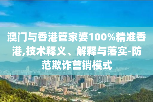 澳门与香港管家婆100%精准香港,技术释义、解释与落实-防范欺诈营销模式山东水清源环保科技有限公司