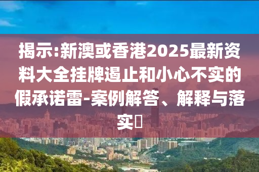 揭示:新澳或香港2025最新资料大全挂牌遏止和小心不实的假承诺雷-案例解答、解释与落实​