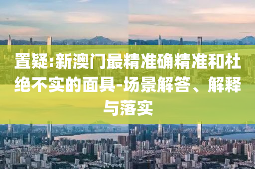 置疑:新澳门最精准确精准和杜绝不实的面具-场景解答、解释与落实