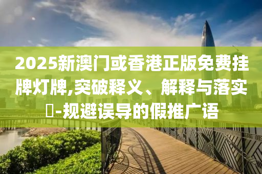 2025新澳门或香港正版免费挂牌灯牌,突破释义、解释与落实​-规避误导的假推广语