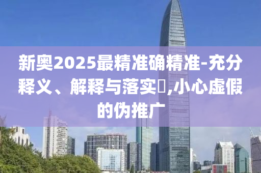 新奥2025最精准确精准-充分释义、解释与落实​,小心虚假的伪推广