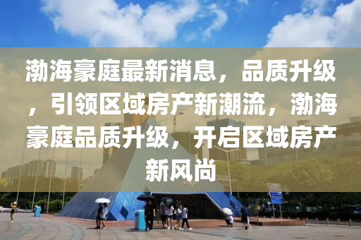 渤海豪庭最新消息，品质升级，引领区域房产新潮流，渤海豪庭品质升级，开启区域房产新风尚