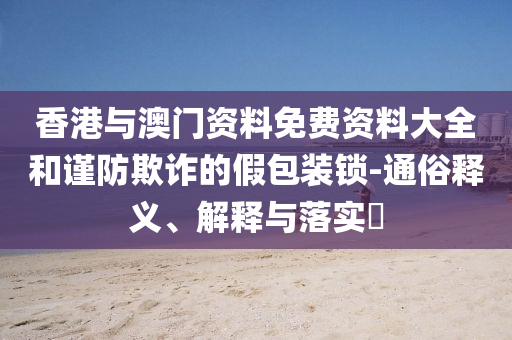 香港与澳门资料免费资料大全和谨防欺诈的假包装锁-通俗释义、解释与落实​