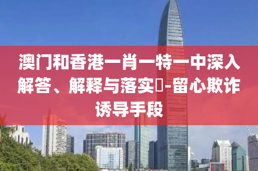 澳门和香港一肖一特一中深入解答、解释与落实​-留心欺诈诱导手段
