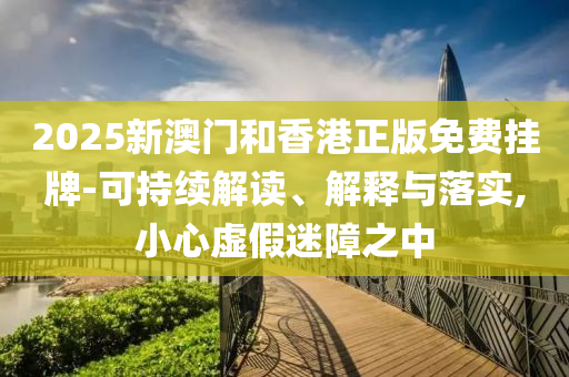 2025新澳门和香港正版免费挂牌-可持续解读、解释与落实,小心虚假迷障之中
