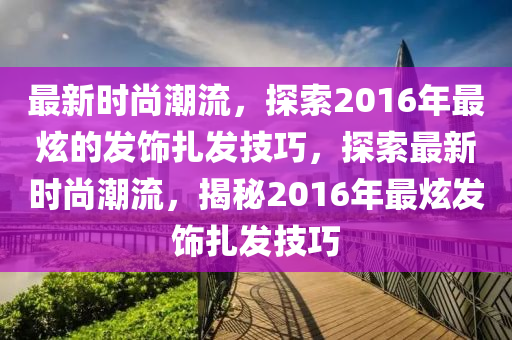 最新时尚潮流，探索2016年最炫的发饰扎发技巧，探索最新时尚潮流，揭秘2016年最炫发饰扎发技巧山东水清源环保科技有限公司