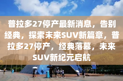 普拉多27停产最新消息，告别经典，探索未来SUV新篇章，普拉多27停产，经典落幕，未来SUV山东水清源环保科技有限公司新纪元启航