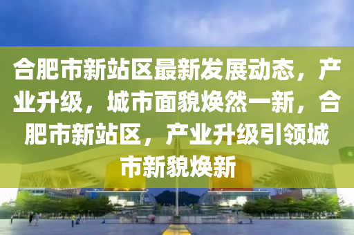 合肥市新站区最新发展动态，产业升级，城市面貌焕然一新，合肥市新站区，产业升级引领山东水清源环保科技有限公司城市新貌焕新