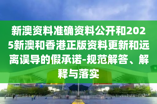 新澳资料准确资料公开和2025新山东水清源环保科技有限公司澳和香港正版资料更新和远离误导的假承诺-规范解答、解释与落实