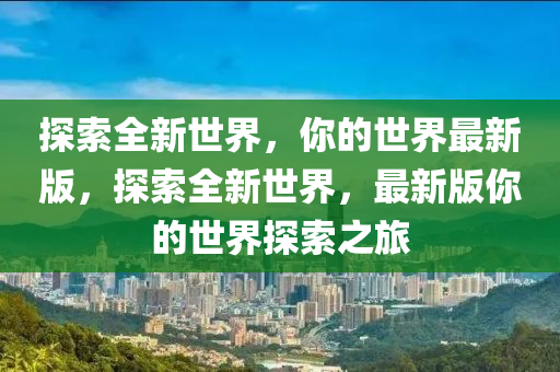 探索全新世界，你的世界最新版，探索全新世界，最新版你的世界探索之旅山东水清源环保科技有限公司