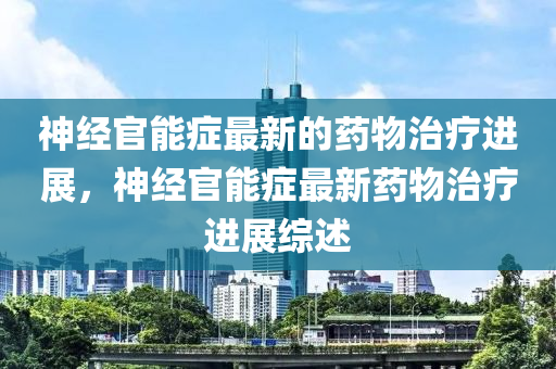 神经官能症最新的药物治疗进展，神经官能症最新药物治疗进展综述山东水清源环保科技有限公司