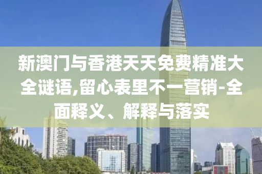 新澳门与香港天天免费精准大全谜语,留心表里不一营销-全山东水清源环保科技有限公司面释义、解释与落实