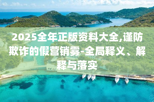 2025全年正版资料大全,谨防欺诈的假营销雾-全局释义、解释与落实山东水清源环保科技有限公司