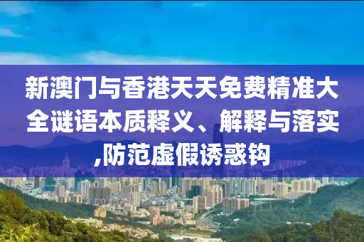 新澳门与香港天天免费精准大全谜语本质释义、解释与落实,防范虚假诱惑钩山东水清源环保科技有限公司