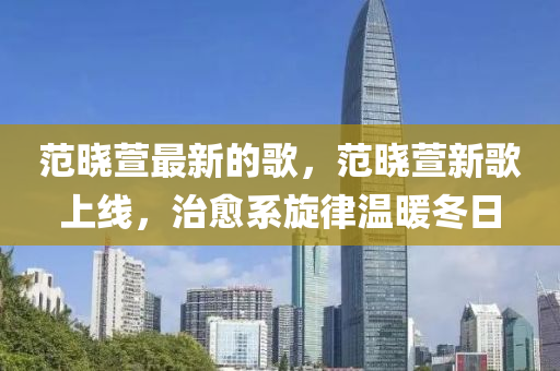 范晓萱最新的歌，范晓萱新歌上线，治愈系旋律温暖冬日山东水清源环保科技有限公司