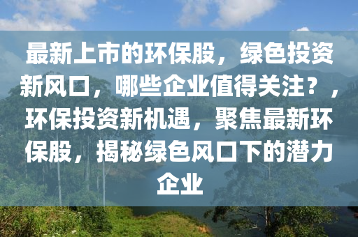 最新上市的环保股，绿色投资新风口，哪些企业值得关注？，环保投资新机遇，聚焦最新环保股，揭秘绿色风口下的潜力企业山东水清源环保科技有限公司
