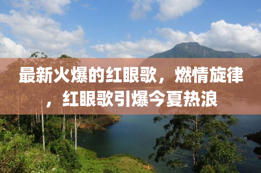 最新火爆的红眼歌，燃情旋律，红眼歌引爆今夏热浪山东水清源环保科技有限公司