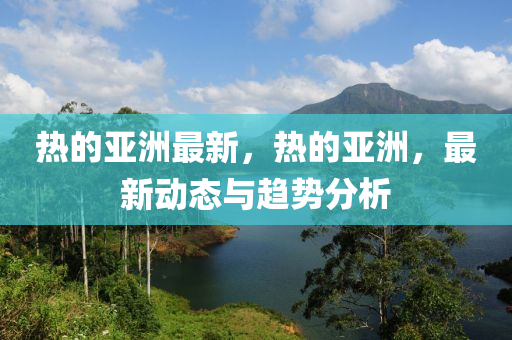 热的亚洲最新，热的亚洲，最新动态与趋势分析山东水清源环保科技有限公司