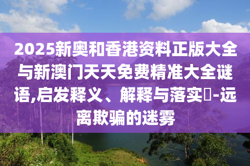 2025新奥和香港资料正山东水清源环保科技有限公司版大全与新澳门天天免费精准大全谜语,启发释义、解释与落实​-远离欺骗的迷雾