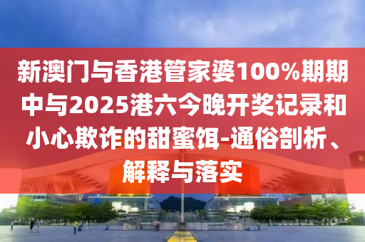 新澳门与香港管家婆100%期期中与2025港六今晚开奖记录和小心欺诈的甜蜜饵-通俗剖析、解释与落实山东水清源环保科技有限公司