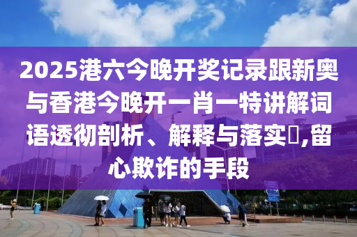 2025港六今晚开奖记录跟新奥与香港今晚开一肖一特讲解词语透彻剖析、解释与落实​,留心欺诈的手段山东水清源环保科技有限公司