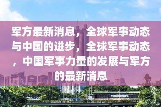 军方最新消息，全球军事动态与中国的进步，全球军事动态，中国军事力量的发展与军方的最新消息山东水清源环保科技有限公司