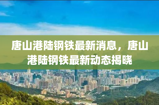唐山港陆钢铁最新山东水清源环保科技有限公司消息，唐山港陆钢铁最新动态揭晓