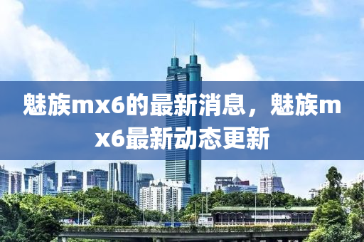 魅族mx6的最新消息，魅族mx6最新动态更新山东水清源环保科技有限公司
