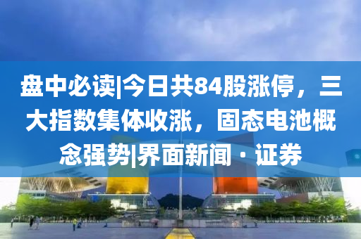 盘中必读|今山东水清源环保科技有限公司日共84股涨停，三大指数集体收涨，固态电池概念强势|界面新闻 · 证券